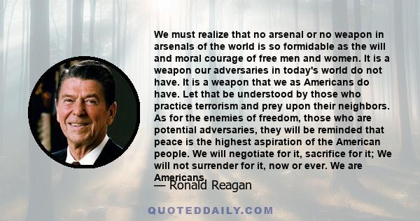 We must realize that no arsenal or no weapon in arsenals of the world is so formidable as the will and moral courage of free men and women. It is a weapon our adversaries in today's world do not have. It is a weapon