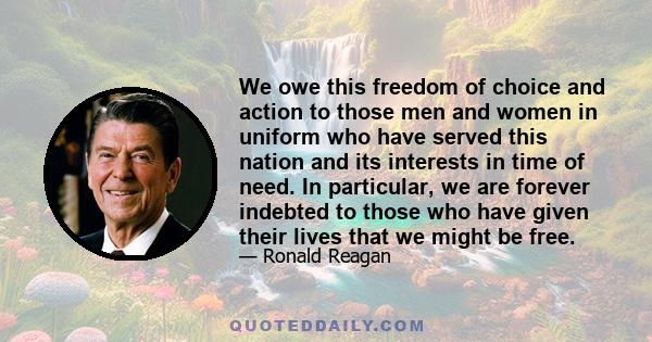 We owe this freedom of choice and action to those men and women in uniform who have served this nation and its interests in time of need. In particular, we are forever indebted to those who have given their lives that