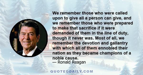 We remember those who were called upon to give all a person can give, and we remember those who were prepared to make that sacrifice if it were demanded of them in the line of duty, though it never was. Most of all, we