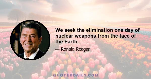 We seek the elimination one day of nuclear weapons from the face of the Earth.