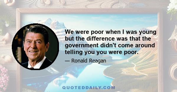 We were poor when I was young but the difference was that the government didn't come around telling you you were poor.