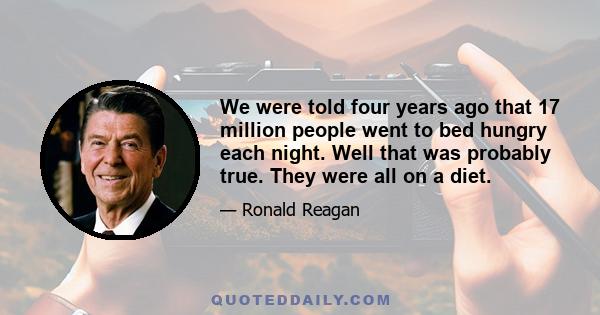 We were told four years ago that 17 million people went to bed hungry each night. Well that was probably true. They were all on a diet.