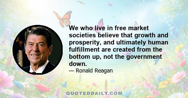 We who live in free market societies believe that growth and prosperity, and ultimately human fulfillment are created from the bottom up, not the government down.