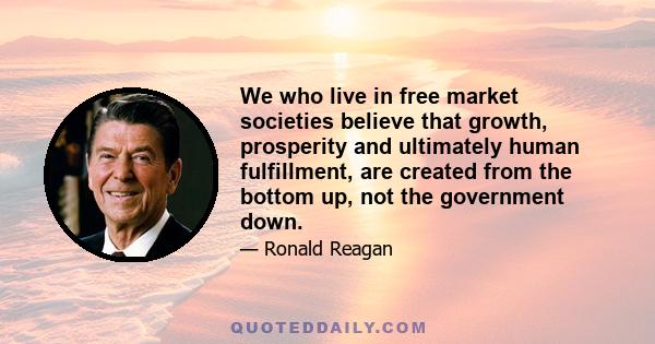 We who live in free market societies believe that growth, prosperity and ultimately human fulfillment, are created from the bottom up, not the government down.