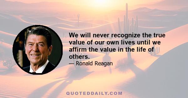 We will never recognize the true value of our own lives until we affirm the value in the life of others.