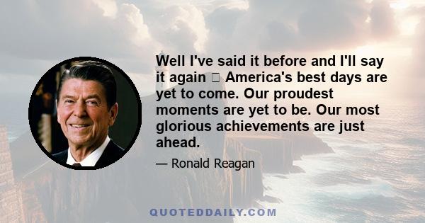 Well I've said it before and I'll say it again  America's best days are yet to come. Our proudest moments are yet to be. Our most glorious achievements are just ahead.