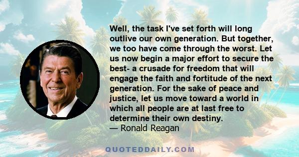 Well, the task I've set forth will long outlive our own generation. But together, we too have come through the worst. Let us now begin a major effort to secure the best- a crusade for freedom that will engage the faith