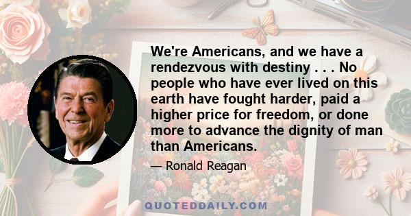 We're Americans, and we have a rendezvous with destiny . . . No people who have ever lived on this earth have fought harder, paid a higher price for freedom, or done more to advance the dignity of man than Americans.