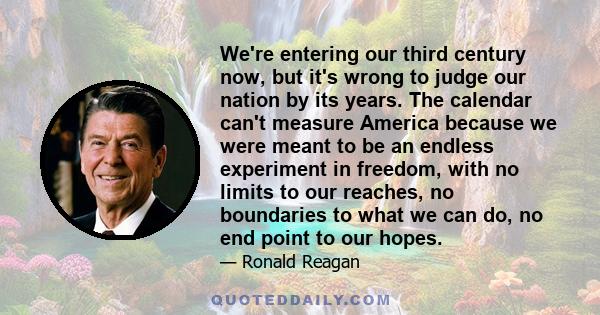 We're entering our third century now, but it's wrong to judge our nation by its years. The calendar can't measure America because we were meant to be an endless experiment in freedom, with no limits to our reaches, no