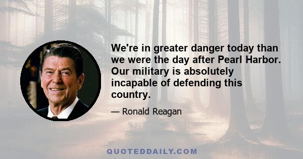 We're in greater danger today than we were the day after Pearl Harbor. Our military is absolutely incapable of defending this country.