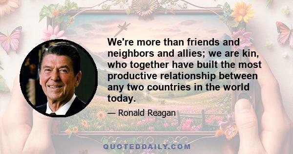 We're more than friends and neighbors and allies; we are kin, who together have built the most productive relationship between any two countries in the world today.