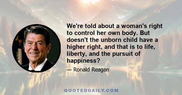 We're told about a woman's right to control her own body. But doesn't the unborn child have a higher right, and that is to life, liberty, and the pursuit of happiness?