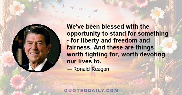 We've been blessed with the opportunity to stand for something - for liberty and freedom and fairness. And these are things worth fighting for, worth devoting our lives to.