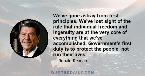 We've gone astray from first principles. We've lost sight of the rule that individual freedom and ingenuity are at the very core of everything that we've accomplished. Government's first duty is to protect the people,