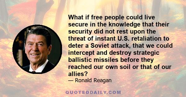 What if free people could live secure in the knowledge that their security did not rest upon the threat of instant U.S. retaliation to deter a Soviet attack, that we could intercept and destroy strategic ballistic