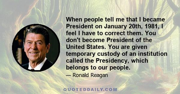 When people tell me that I became President on January 20th, 1981, I feel I have to correct them. You don't become President of the United States. You are given temporary custody of an institution called the Presidency, 