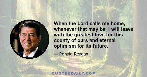 When the Lord calls me home, whenever that may be, I will leave with the greatest love for this county of ours and eternal optimism for its future.