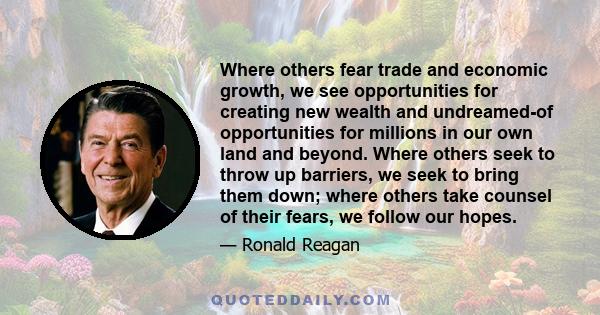 Where others fear trade and economic growth, we see opportunities for creating new wealth and undreamed-of opportunities for millions in our own land and beyond. Where others seek to throw up barriers, we seek to bring