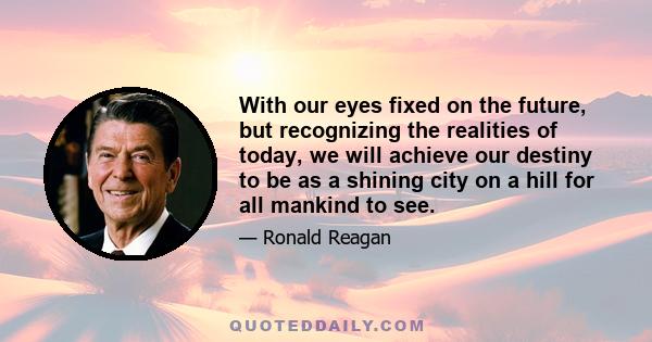 With our eyes fixed on the future, but recognizing the realities of today, we will achieve our destiny to be as a shining city on a hill for all mankind to see.