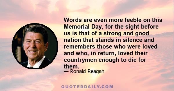 Words are even more feeble on this Memorial Day, for the sight before us is that of a strong and good nation that stands in silence and remembers those who were loved and who, in return, loved their countrymen enough to 