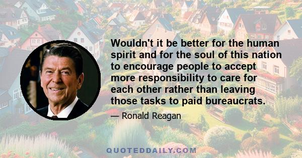 Wouldn't it be better for the human spirit and for the soul of this nation to encourage people to accept more responsibility to care for each other rather than leaving those tasks to paid bureaucrats.