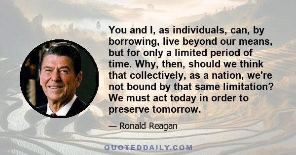 You and I, as individuals, can, by borrowing, live beyond our means, but for only a limited period of time. Why, then, should we think that collectively, as a nation, we're not bound by that same limitation? We must act 