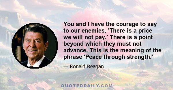 You and I have the courage to say to our enemies, 'There is a price we will not pay.' There is a point beyond which they must not advance. This is the meaning of the phrase 'Peace through strength.'