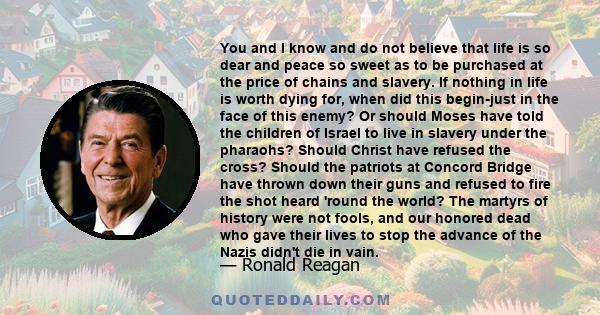 You and I know and do not believe that life is so dear and peace so sweet as to be purchased at the price of chains and slavery. If nothing in life is worth dying for, when did this begin-just in the face of this enemy? 