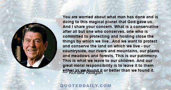 You are worried about what man has done and is doing to this magical planet that God gave us. And I share your concern. What is a conservative after all but one who conserves, one who is committed to protecting and