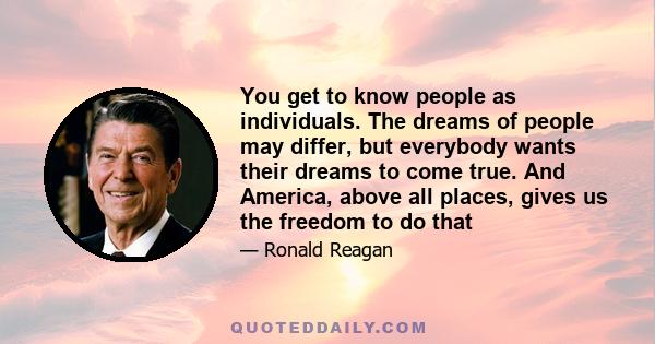 You get to know people as individuals. The dreams of people may differ, but everybody wants their dreams to come true. And America, above all places, gives us the freedom to do that