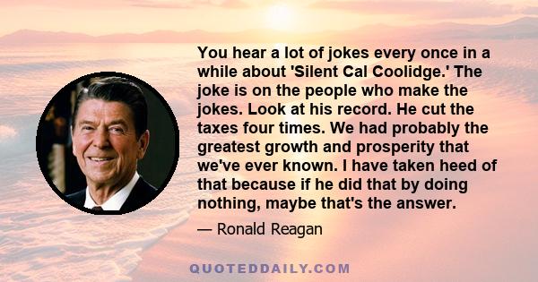 You hear a lot of jokes every once in a while about 'Silent Cal Coolidge.' The joke is on the people who make the jokes. Look at his record. He cut the taxes four times. We had probably the greatest growth and