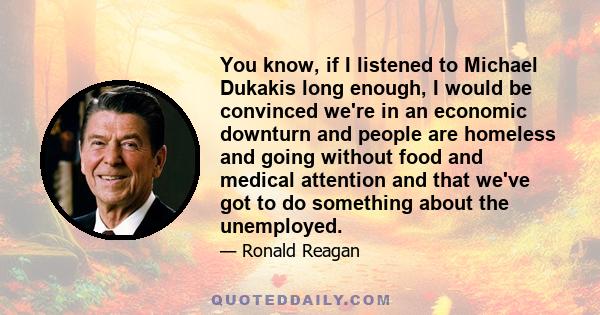 You know, if I listened to Michael Dukakis long enough, I would be convinced we're in an economic downturn and people are homeless and going without food and medical attention and that we've got to do something about