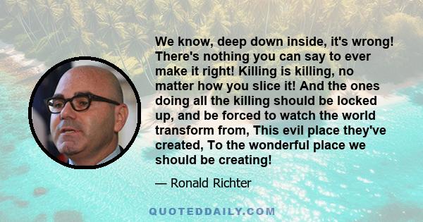 We know, deep down inside, it's wrong! There's nothing you can say to ever make it right! Killing is killing, no matter how you slice it! And the ones doing all the killing should be locked up, and be forced to watch