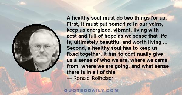 A healthy soul must do two things for us. First, it must put some fire in our veins, keep us energized, vibrant, living with zest and full of hope as we sense that life is, ultimately beautiful and worth living ...