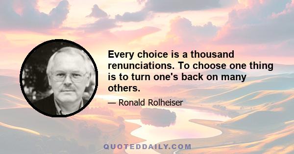 Every choice is a thousand renunciations. To choose one thing is to turn one's back on many others.