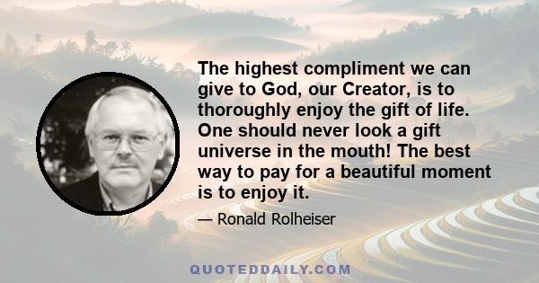 The highest compliment we can give to God, our Creator, is to thoroughly enjoy the gift of life. One should never look a gift universe in the mouth! The best way to pay for a beautiful moment is to enjoy it.