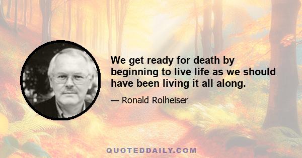 We get ready for death by beginning to live life as we should have been living it all along.