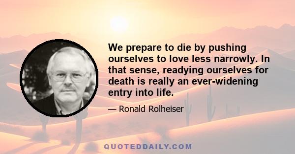 We prepare to die by pushing ourselves to love less narrowly. In that sense, readying ourselves for death is really an ever-widening entry into life.