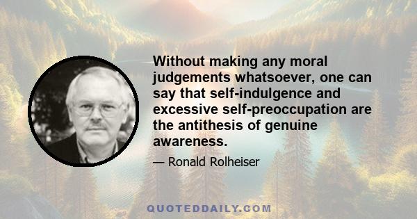 Without making any moral judgements whatsoever, one can say that self-indulgence and excessive self-preoccupation are the antithesis of genuine awareness.