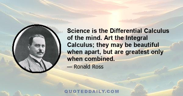 Science is the Differential Calculus of the mind. Art the Integral Calculus; they may be beautiful when apart, but are greatest only when combined.