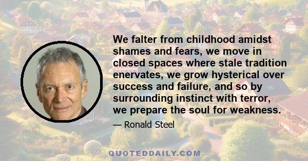 We falter from childhood amidst shames and fears, we move in closed spaces where stale tradition enervates, we grow hysterical over success and failure, and so by surrounding instinct with terror, we prepare the soul