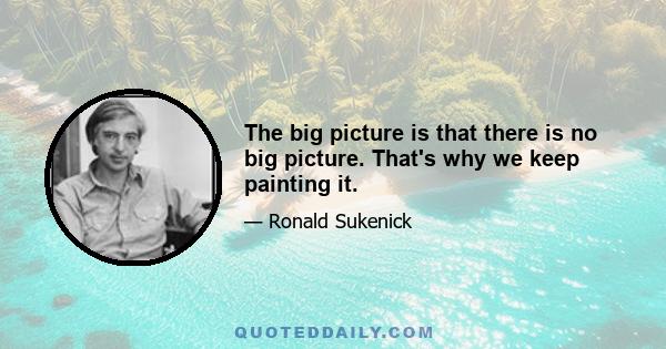 The big picture is that there is no big picture. That's why we keep painting it.