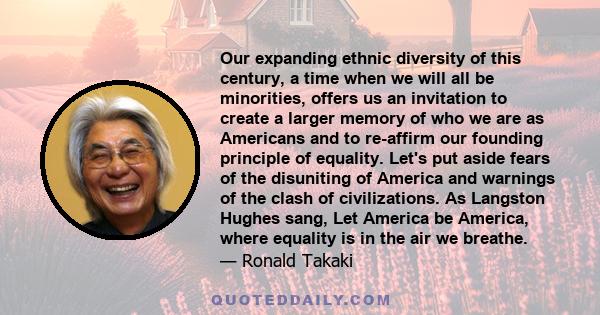 Our expanding ethnic diversity of this century, a time when we will all be minorities, offers us an invitation to create a larger memory of who we are as Americans and to re-affirm our founding principle of equality.