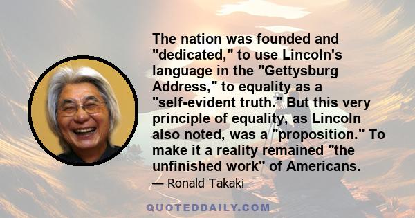 The nation was founded and dedicated, to use Lincoln's language in the Gettysburg Address, to equality as a self-evident truth. But this very principle of equality, as Lincoln also noted, was a proposition. To make it a 