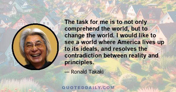 The task for me is to not only comprehend the world, but to change the world. I would like to see a world where America lives up to its ideals, and resolves the contradiction between reality and principles.