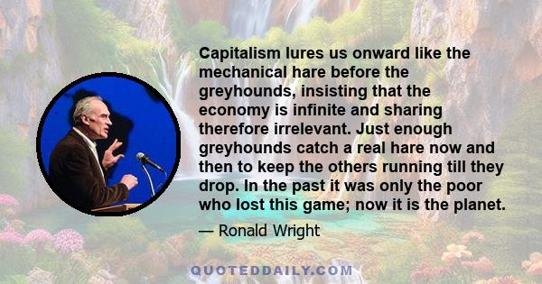 Capitalism lures us onward like the mechanical hare before the greyhounds, insisting that the economy is infinite and sharing therefore irrelevant. Just enough greyhounds catch a real hare now and then to keep the