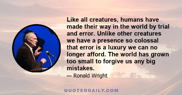 Like all creatures, humans have made their way in the world by trial and error. Unlike other creatures we have a presence so colossal that error is a luxury we can no longer afford. The world has grown too small to