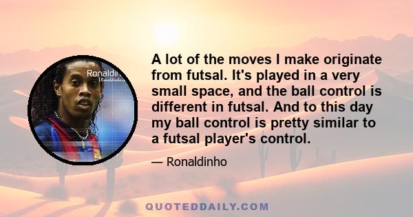 A lot of the moves I make originate from futsal. It's played in a very small space, and the ball control is different in futsal. And to this day my ball control is pretty similar to a futsal player's control.