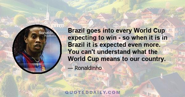 Brazil goes into every World Cup expecting to win - so when it is in Brazil it is expected even more. You can't understand what the World Cup means to our country.