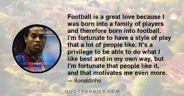 Football is a great love because I was born into a family of players and therefore born into football. I'm fortunate to have a style of play that a lot of people like. It's a privilege to be able to do what I like best